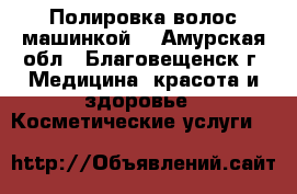 Полировка волос машинкой. - Амурская обл., Благовещенск г. Медицина, красота и здоровье » Косметические услуги   